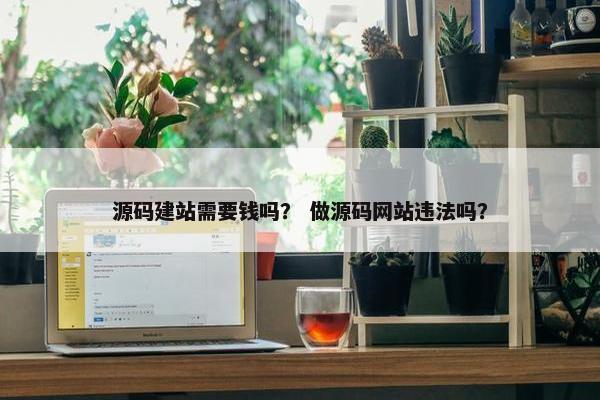 源码建站需要钱吗？ 做源码网站违法吗？