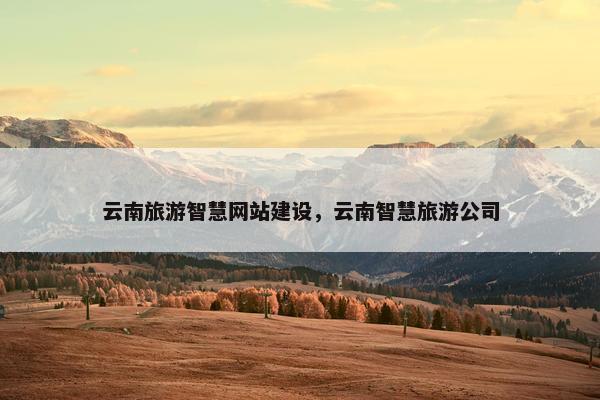 云南旅游智慧网站建设，云南智慧旅游公司