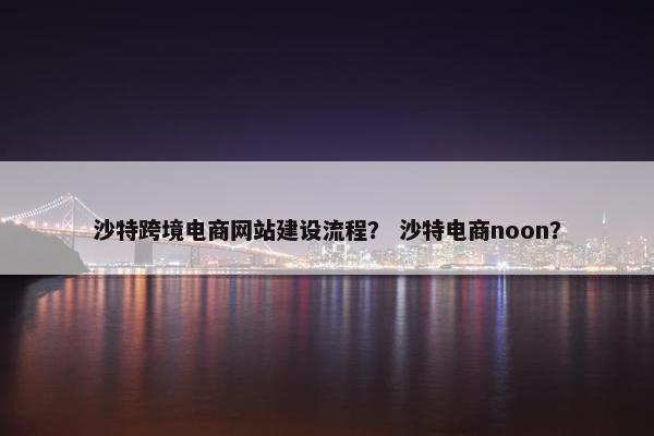 沙特跨境电商网站建设流程？ 沙特电商noon？