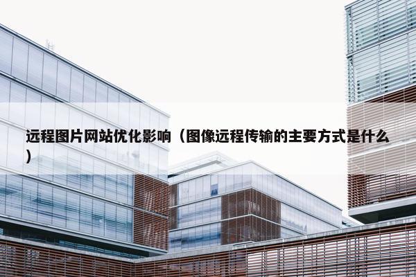 远程图片网站优化影响（图像远程传输的主要方式是什么）