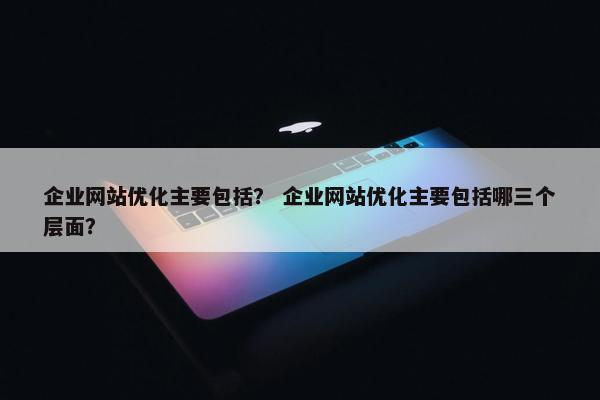 企业网站优化主要包括？ 企业网站优化主要包括哪三个层面？