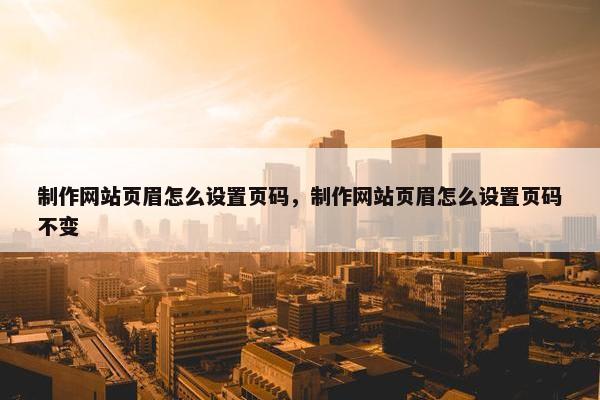 制作网站页眉怎么设置页码，制作网站页眉怎么设置页码不变