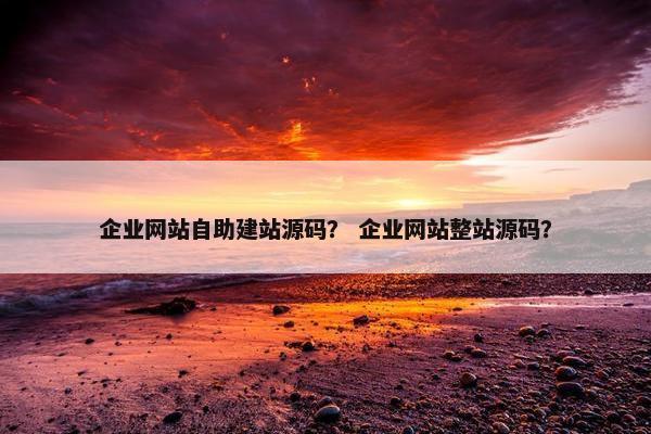 企业网站自助建站源码？ 企业网站整站源码？