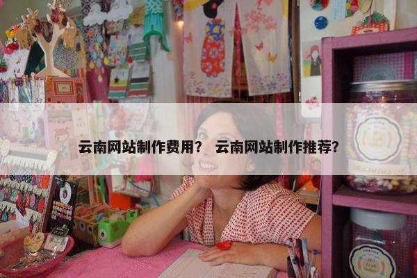 云南网站制作费用？ 云南网站制作推荐？