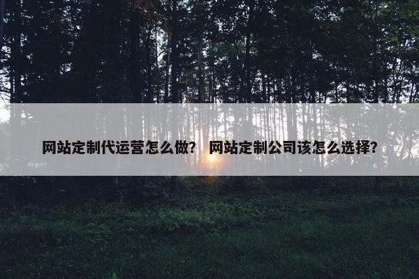 网站定制代运营怎么做？ 网站定制公司该怎么选择？