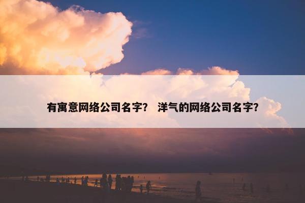 有寓意网络公司名字？ 洋气的网络公司名字？