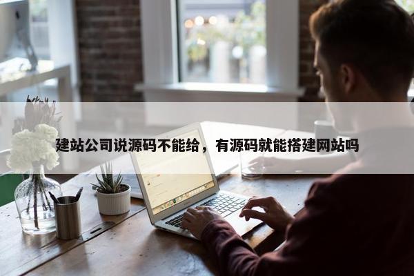 建站公司说源码不能给，有源码就能搭建网站吗