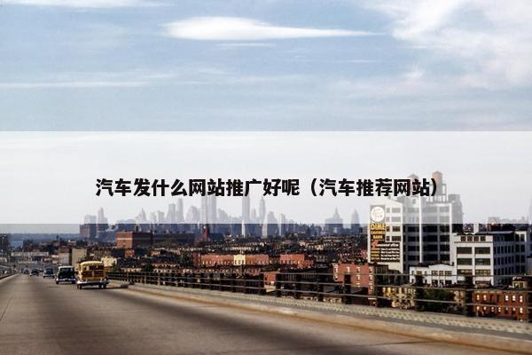 汽车发什么网站推广好呢（汽车推荐网站）