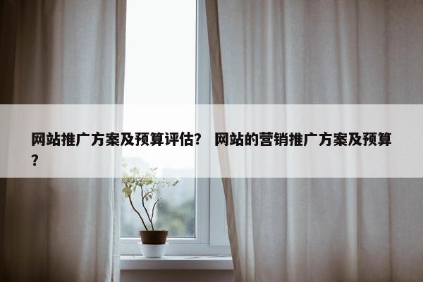 网站推广方案及预算评估？ 网站的营销推广方案及预算？
