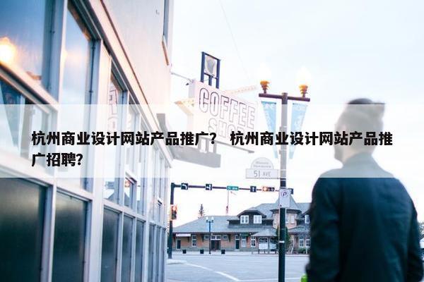杭州商业设计网站产品推广？ 杭州商业设计网站产品推广招聘？