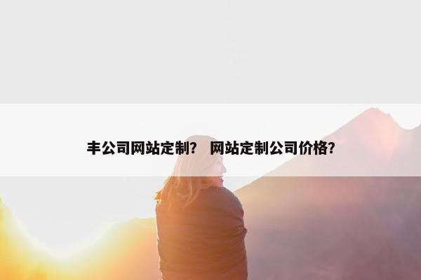 丰公司网站定制？ 网站定制公司价格？