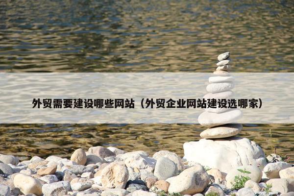 外贸需要建设哪些网站（外贸企业网站建设选哪家）