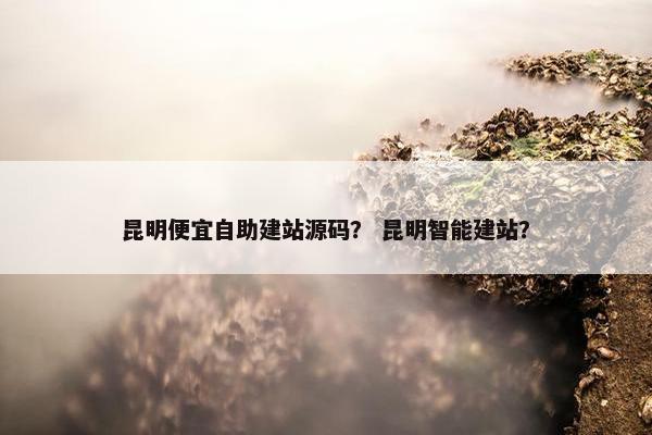 昆明便宜自助建站源码？ 昆明智能建站？