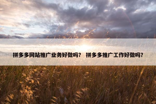 拼多多网站推广业务好做吗？ 拼多多推广工作好做吗？