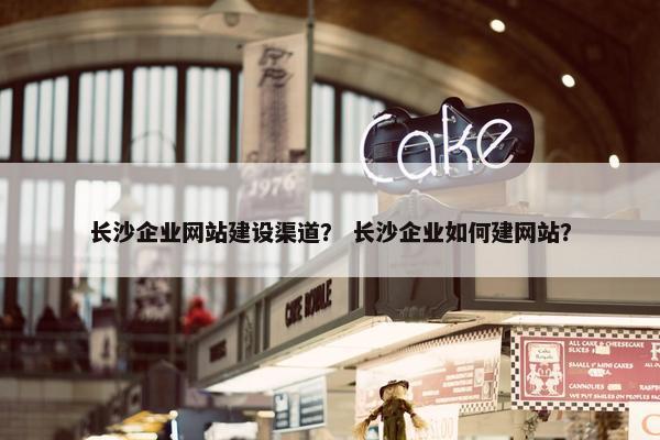 长沙企业网站建设渠道？ 长沙企业如何建网站？