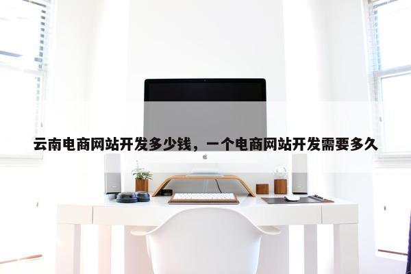 云南电商网站开发多少钱，一个电商网站开发需要多久