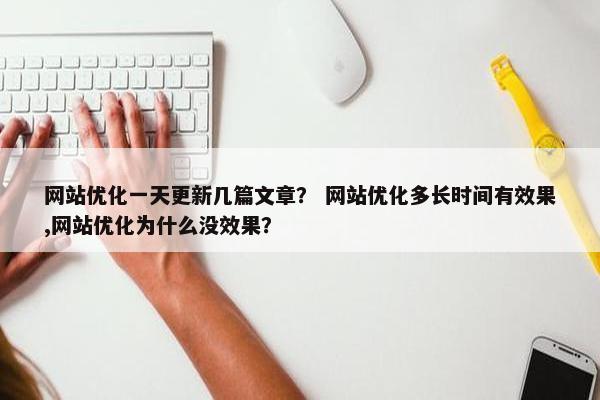 网站优化一天更新几篇文章？ 网站优化多长时间有效果,网站优化为什么没效果？