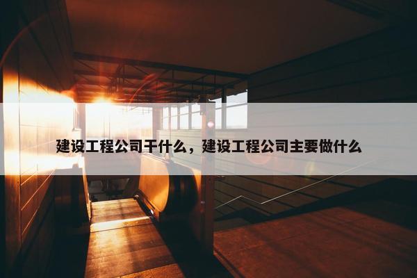 建设工程公司干什么，建设工程公司主要做什么