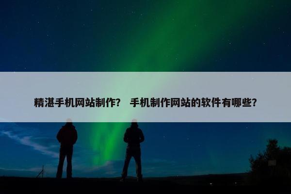 精湛手机网站制作？ 手机制作网站的软件有哪些？
