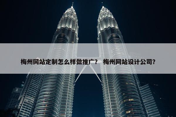 梅州网站定制怎么样做推广？ 梅州网站设计公司？