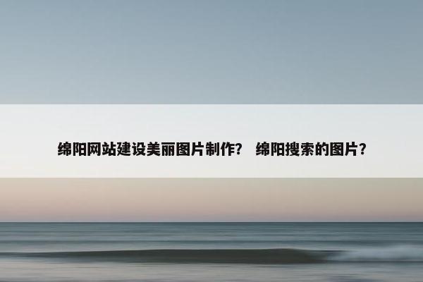 绵阳网站建设美丽图片制作？ 绵阳搜索的图片？