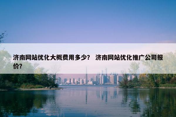 济南网站优化大概费用多少？ 济南网站优化推广公司报价？