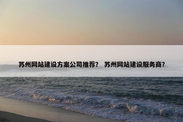 苏州网站建设方案公司推荐？ 苏州网站建设服务商？