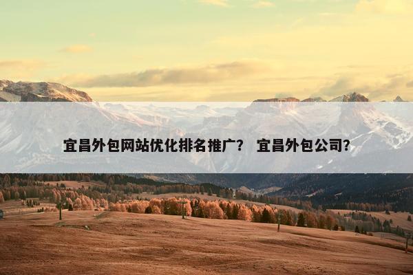 宜昌外包网站优化排名推广？ 宜昌外包公司？