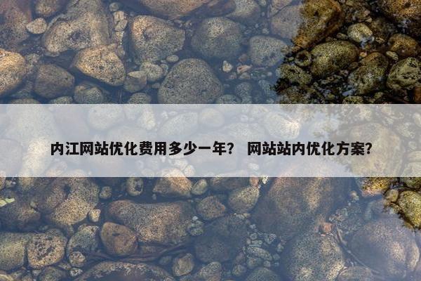 内江网站优化费用多少一年？ 网站站内优化方案？