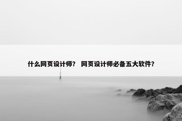 什么网页设计师？ 网页设计师必备五大软件？