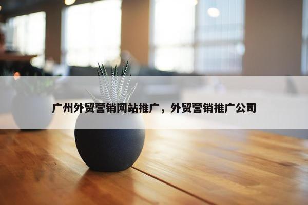 广州外贸营销网站推广，外贸营销推广公司