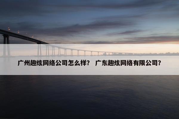 广州趣炫网络公司怎么样？ 广东趣炫网络有限公司？