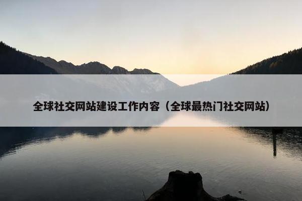 全球社交网站建设工作内容（全球最热门社交网站）