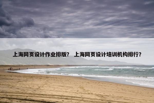 上海网页设计作业排版？ 上海网页设计培训机构排行？