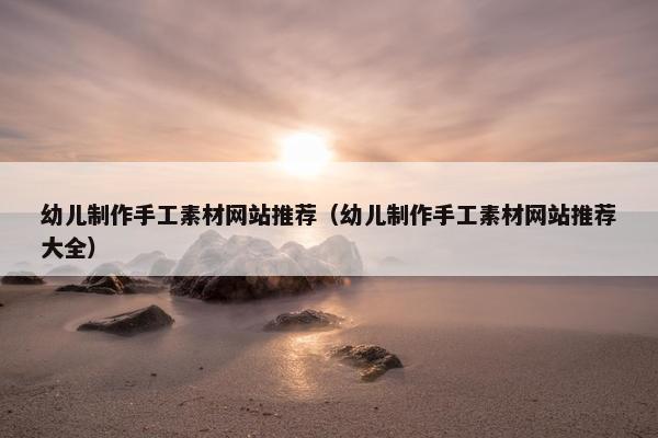 幼儿制作手工素材网站推荐（幼儿制作手工素材网站推荐大全）