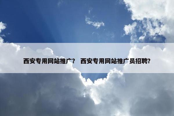 西安专用网站推广？ 西安专用网站推广员招聘？