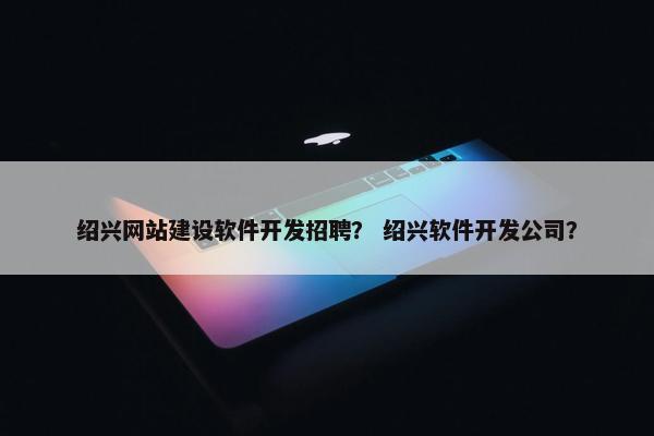 绍兴网站建设软件开发招聘？ 绍兴软件开发公司？