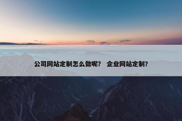 公司网站定制怎么做呢？ 企业网站定制？