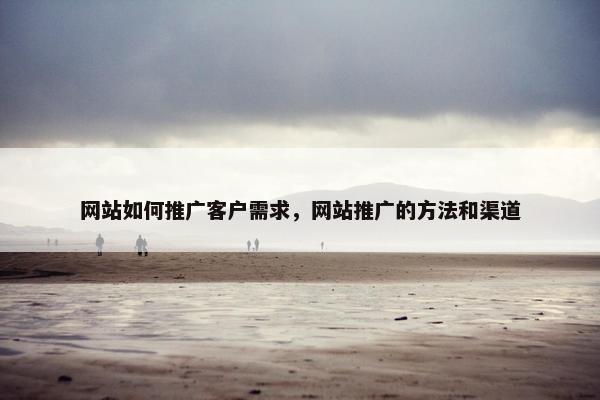 网站如何推广客户需求，网站推广的方法和渠道