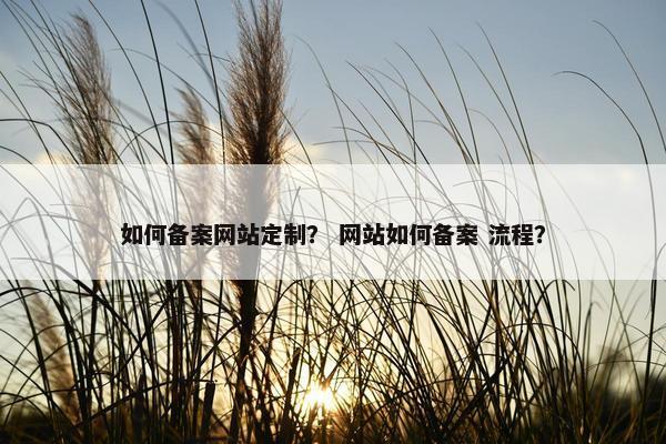 如何备案网站定制？ 网站如何备案 流程？