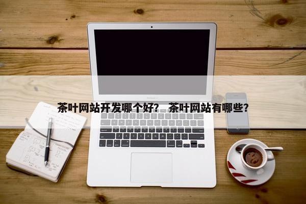 茶叶网站开发哪个好？ 茶叶网站有哪些？