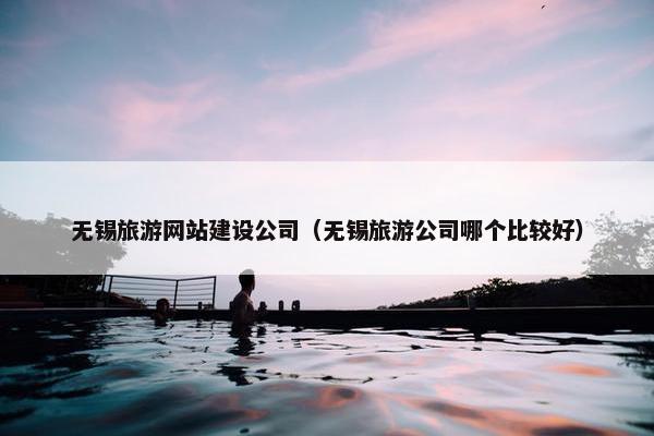无锡旅游网站建设公司（无锡旅游公司哪个比较好）