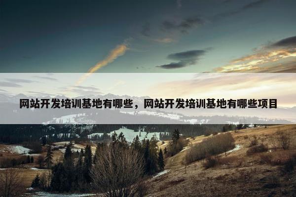 网站开发培训基地有哪些，网站开发培训基地有哪些项目