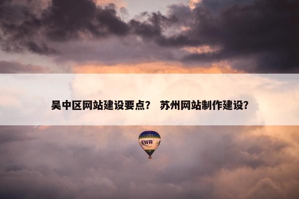 吴中区网站建设要点？ 苏州网站制作建设？