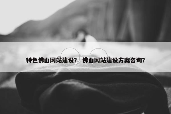 特色佛山网站建设？ 佛山网站建设方案咨询？