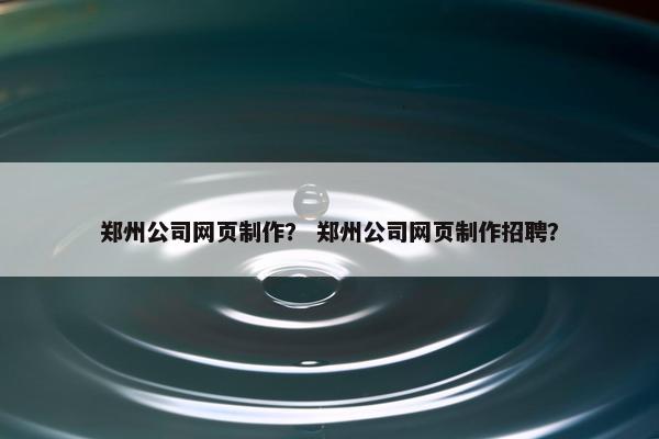 郑州公司网页制作？ 郑州公司网页制作招聘？