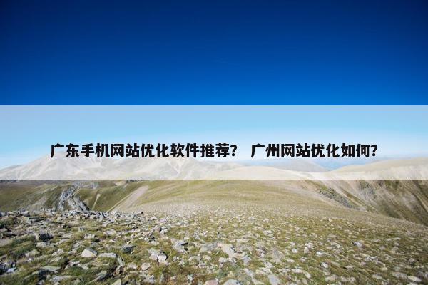 广东手机网站优化软件推荐？ 广州网站优化如何？