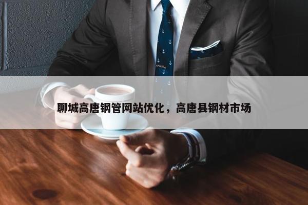 聊城高唐钢管网站优化，高唐县钢材市场