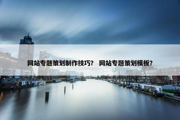 网站专题策划制作技巧？ 网站专题策划模板？