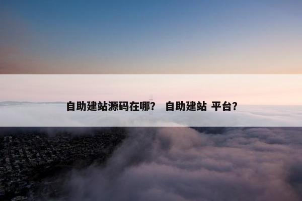 自助建站源码在哪？ 自助建站 平台？